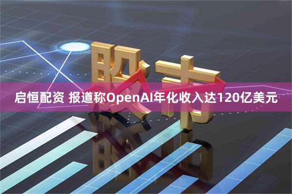 启恒配资 报道称OpenAI年化收入达120亿美元