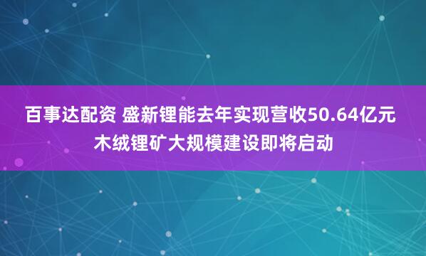 百事达配资 盛新锂能去年实现营收50.64亿元 木绒锂矿大规模建设即将启动