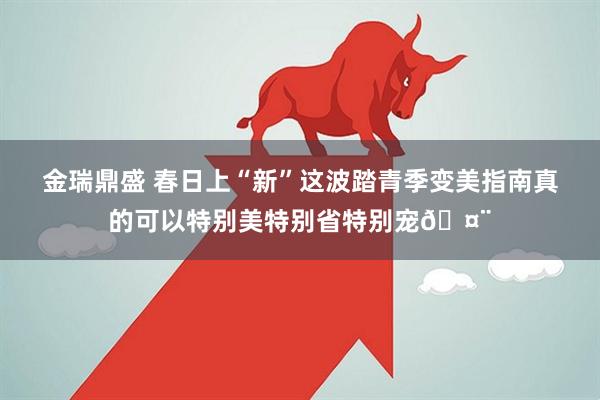 金瑞鼎盛 春日上“新”这波踏青季变美指南真的可以特别美特别省特别宠🤨