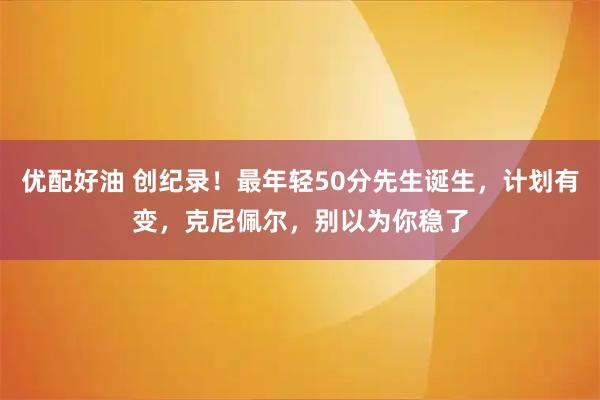 优配好油 创纪录！最年轻50分先生诞生，计划有变，克尼佩尔，别以为你稳了