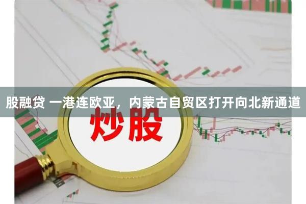股融贷 一港连欧亚，内蒙古自贸区打开向北新通道