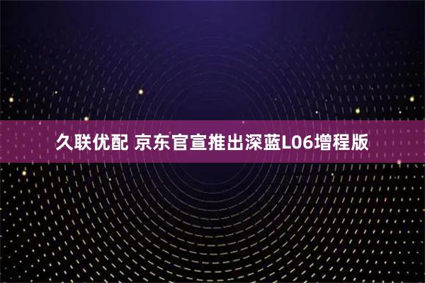久联优配 京东官宣推出深蓝L06增程版