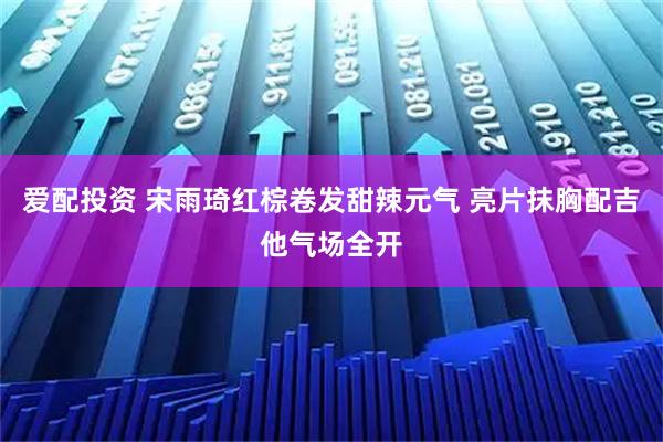 爱配投资 宋雨琦红棕卷发甜辣元气 亮片抹胸配吉他气场全开