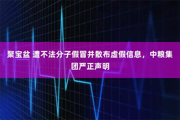 聚宝盆 遭不法分子假冒并散布虚假信息,中粮集团严正声明